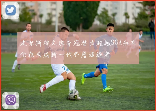 皮尔斯称文班夺冠潜力超越SGA和布伦森或成新一代乔詹追逐者
