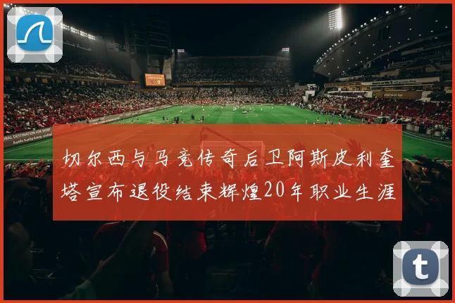 切尔西与马竞传奇后卫阿斯皮利奎塔宣布退役结束辉煌20年职业生涯