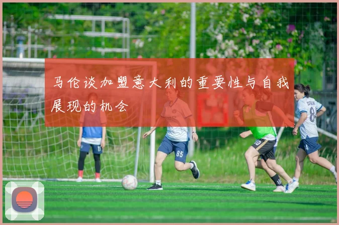 马伦谈加盟意大利的重要性与自我展现的机会