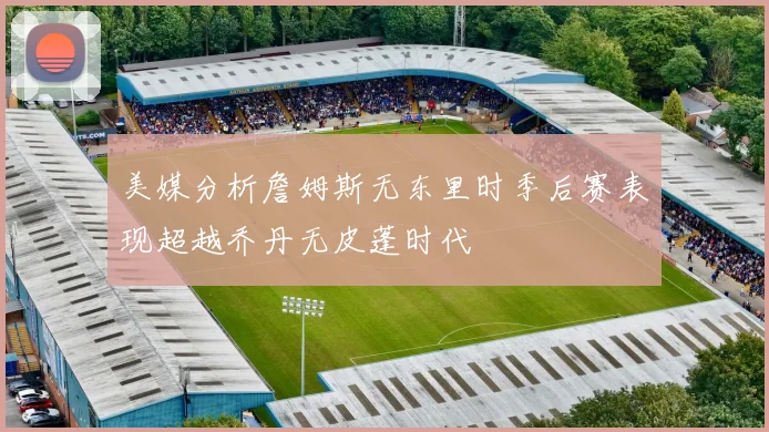 美媒分析詹姆斯无东里时季后赛表现超越乔丹无皮蓬时代