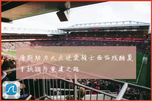 唐斯助力大头逆袭骑士面临残酷夏季挑战与重建之路